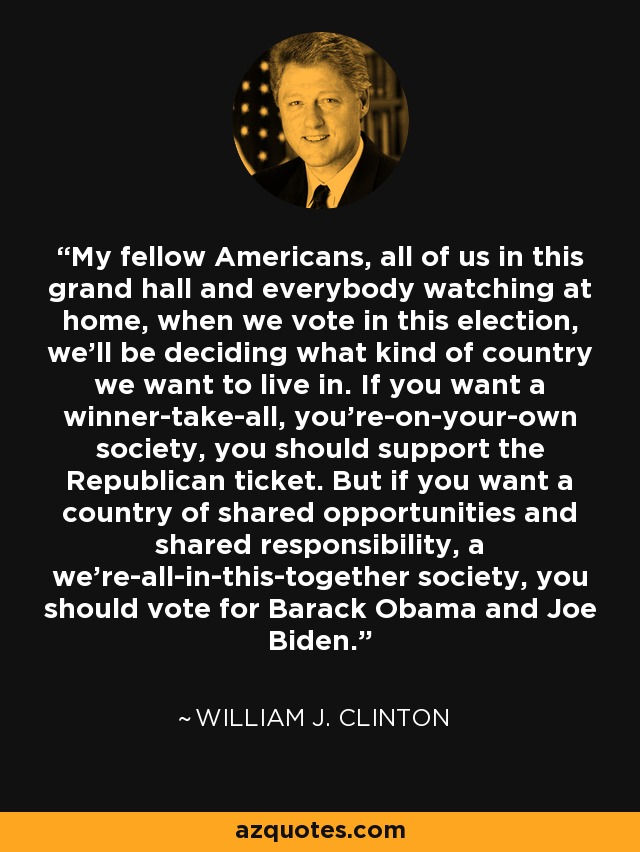 My fellow Americans, all of us in this grand hall and everybody watching at home, when we vote in this election, we'll be deciding what kind of country we want to live in. If you want a winner-take-all, you're-on-your-own society, you should support the Republican ticket. But if you want a country of shared opportunities and shared responsibility, a we're-all-in-this-together society, you should vote for Barack Obama and Joe Biden. - William J. Clinton