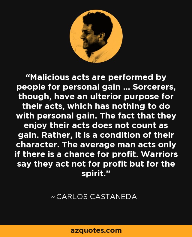 Malicious acts are performed by people for personal gain … Sorcerers, though, have an ulterior purpose for their acts, which has nothing to do with personal gain. The fact that they enjoy their acts does not count as gain. Rather, it is a condition of their character. The average man acts only if there is a chance for profit. Warriors say they act not for profit but for the spirit. - Carlos Castaneda