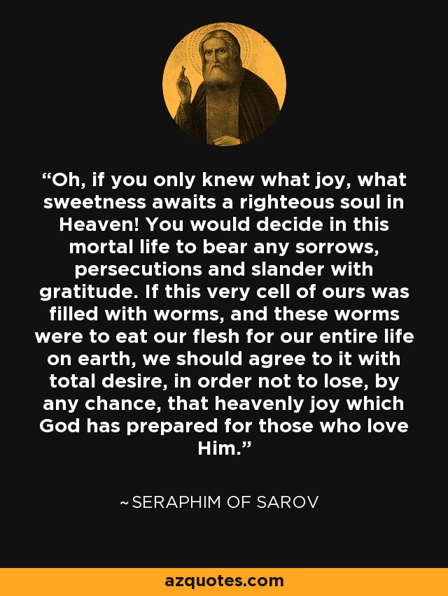 Oh, if you only knew what joy, what sweetness awaits a righteous soul in Heaven! You would decide in this mortal life to bear any sorrows, persecutions and slander with gratitude. If this very cell of ours was filled with worms, and these worms were to eat our flesh for our entire life on earth, we should agree to it with total desire, in order not to lose, by any chance, that heavenly joy which God has prepared for those who love Him. - Seraphim of Sarov