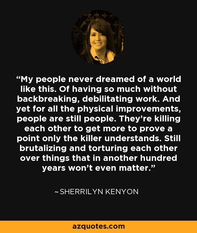 My people never dreamed of a world like this. Of having so much without backbreaking, debilitating work. And yet for all the physical improvements, people are still people. They’re killing each other to get more to prove a point only the killer understands. Still brutalizing and torturing each other over things that in another hundred years won’t even matter. - Sherrilyn Kenyon