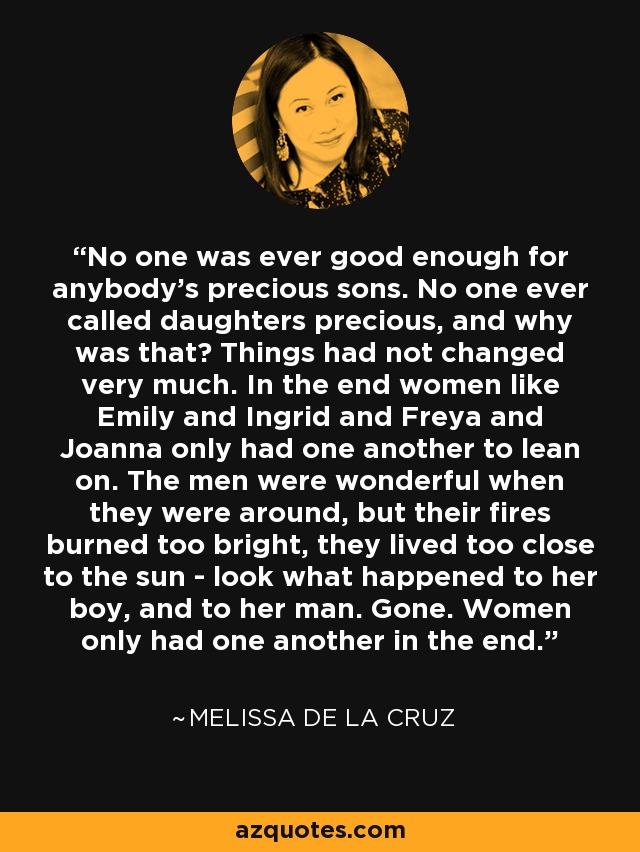 No one was ever good enough for anybody's precious sons. No one ever called daughters precious, and why was that? Things had not changed very much. In the end women like Emily and Ingrid and Freya and Joanna only had one another to lean on. The men were wonderful when they were around, but their fires burned too bright, they lived too close to the sun - look what happened to her boy, and to her man. Gone. Women only had one another in the end. - Melissa de la Cruz