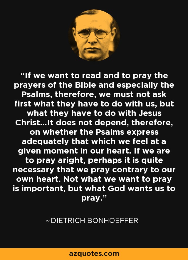 If we want to read and to pray the prayers of the Bible and especially the Psalms, therefore, we must not ask first what they have to do with us, but what they have to do with Jesus Christ...It does not depend, therefore, on whether the Psalms express adequately that which we feel at a given moment in our heart. If we are to pray aright, perhaps it is quite necessary that we pray contrary to our own heart. Not what we want to pray is important, but what God wants us to pray. - Dietrich Bonhoeffer