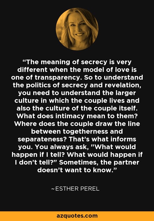 The meaning of secrecy is very different when the model of love is one of transparency. So to understand the politics of secrecy and revelation, you need to understand the larger culture in which the couple lives and also the culture of the couple itself. What does intimacy mean to them? Where does the couple draw the line between togetherness and separateness? That's what informs you. You always ask, 