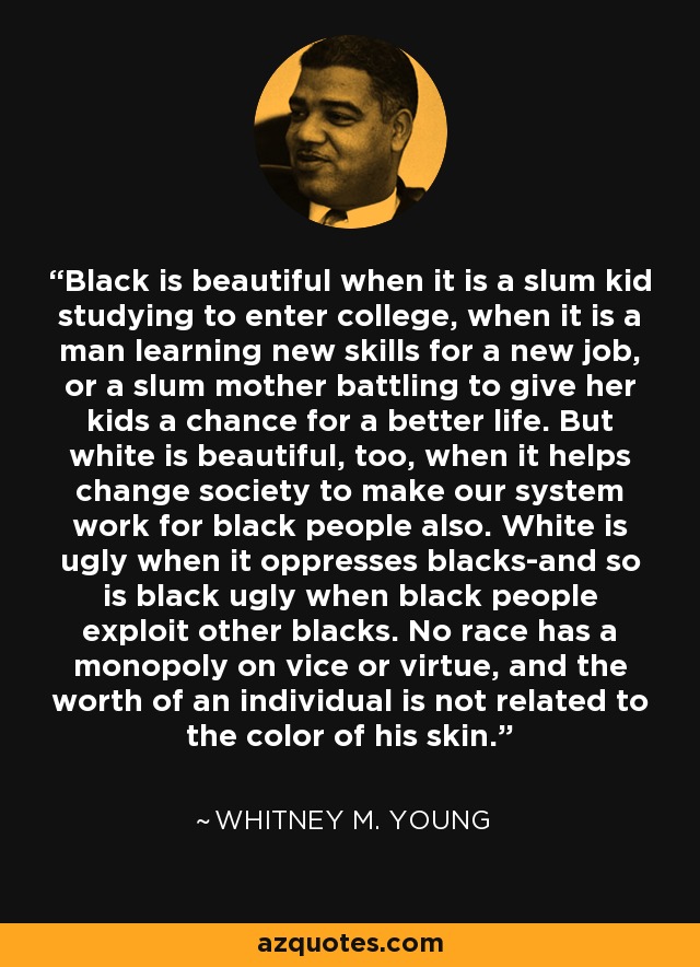 Black is beautiful when it is a slum kid studying to enter college, when it is a man learning new skills for a new job, or a slum mother battling to give her kids a chance for a better life. But white is beautiful, too, when it helps change society to make our system work for black people also. White is ugly when it oppresses blacks-and so is black ugly when black people exploit other blacks. No race has a monopoly on vice or virtue, and the worth of an individual is not related to the color of his skin. - Whitney M. Young