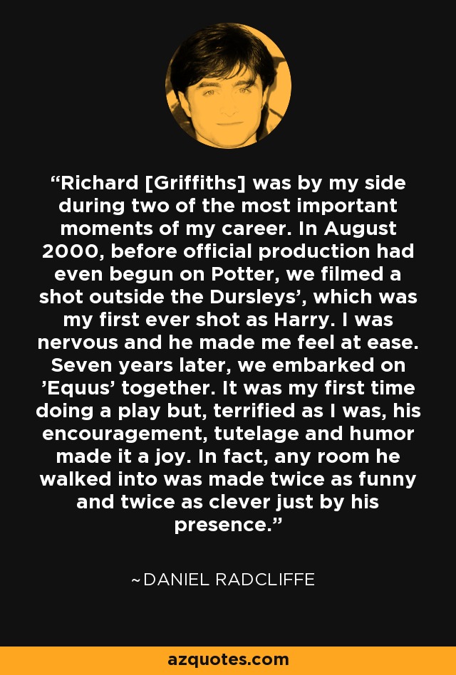 Richard [Griffiths] was by my side during two of the most important moments of my career. In August 2000, before official production had even begun on Potter, we filmed a shot outside the Dursleys', which was my first ever shot as Harry. I was nervous and he made me feel at ease. Seven years later, we embarked on 'Equus' together. It was my first time doing a play but, terrified as I was, his encouragement, tutelage and humor made it a joy. In fact, any room he walked into was made twice as funny and twice as clever just by his presence. - Daniel Radcliffe