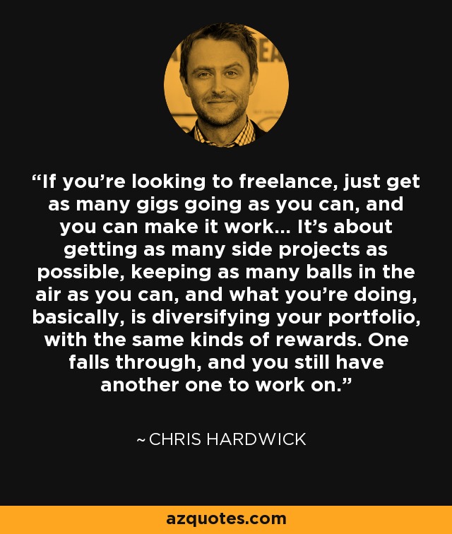 If you're looking to freelance, just get as many gigs going as you can, and you can make it work... It's about getting as many side projects as possible, keeping as many balls in the air as you can, and what you're doing, basically, is diversifying your portfolio, with the same kinds of rewards. One falls through, and you still have another one to work on. - Chris Hardwick