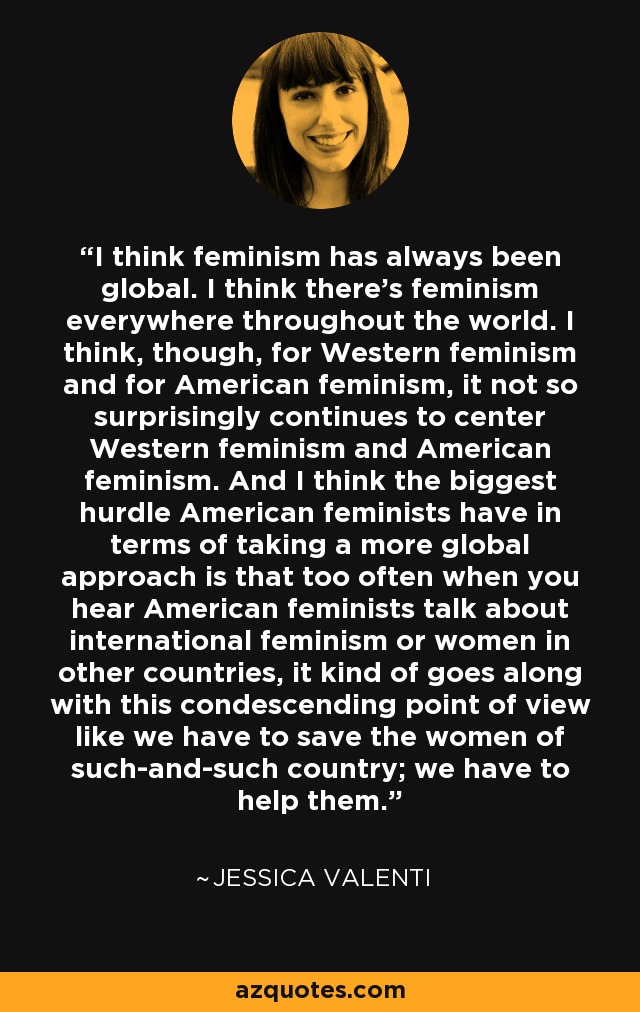 I think feminism has always been global. I think there's feminism everywhere throughout the world. I think, though, for Western feminism and for American feminism, it not so surprisingly continues to center Western feminism and American feminism. And I think the biggest hurdle American feminists have in terms of taking a more global approach is that too often when you hear American feminists talk about international feminism or women in other countries, it kind of goes along with this condescending point of view like we have to save the women of such-and-such country; we have to help them. - Jessica Valenti