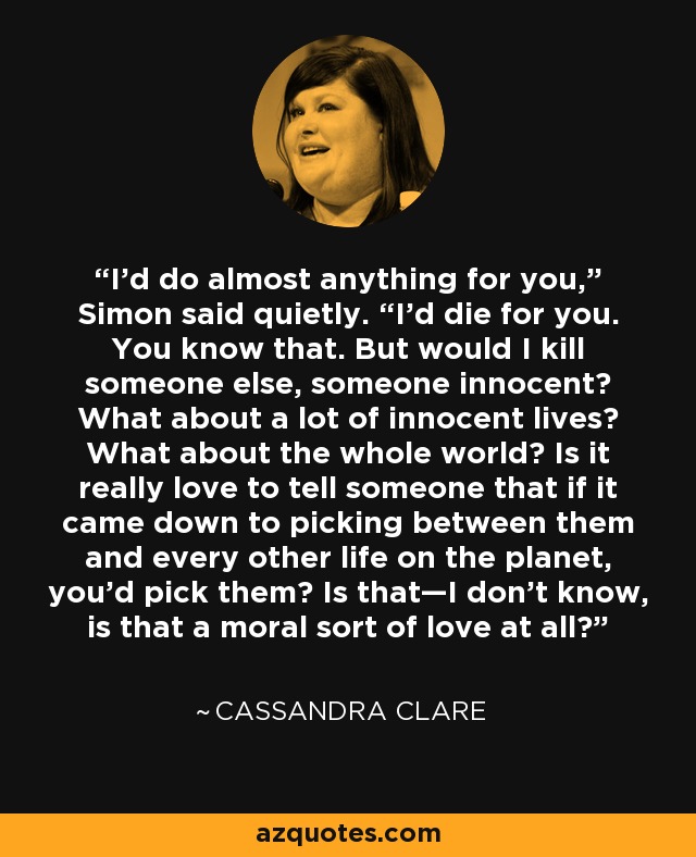 I’d do almost anything for you,” Simon said quietly. “I’d die for you. You know that. But would I kill someone else, someone innocent? What about a lot of innocent lives? What about the whole world? Is it really love to tell someone that if it came down to picking between them and every other life on the planet, you’d pick them? Is that—I don’t know, is that a moral sort of love at all? - Cassandra Clare