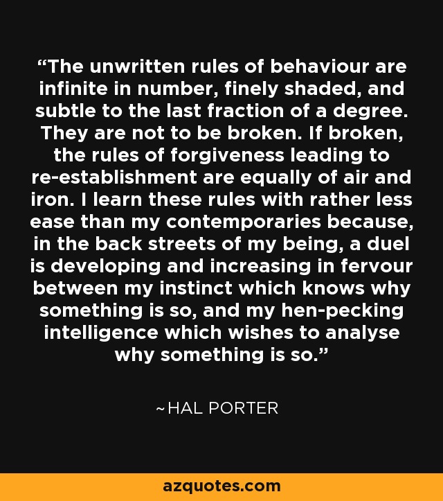 The unwritten rules of behaviour are infinite in number, finely shaded, and subtle to the last fraction of a degree. They are not to be broken. If broken, the rules of forgiveness leading to re-establishment are equally of air and iron. I learn these rules with rather less ease than my contemporaries because, in the back streets of my being, a duel is developing and increasing in fervour between my instinct which knows why something is so, and my hen-pecking intelligence which wishes to analyse why something is so. - Hal Porter