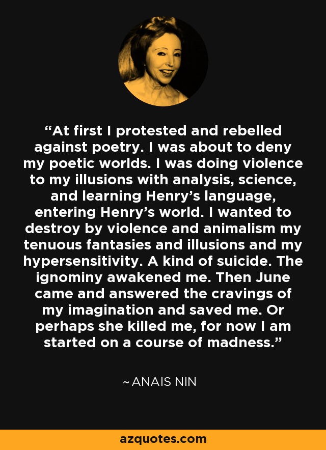 At first I protested and rebelled against poetry. I was about to deny my poetic worlds. I was doing violence to my illusions with analysis, science, and learning Henry’s language, entering Henry’s world. I wanted to destroy by violence and animalism my tenuous fantasies and illusions and my hypersensitivity. A kind of suicide. The ignominy awakened me. Then June came and answered the cravings of my imagination and saved me. Or perhaps she killed me, for now I am started on a course of madness. - Anais Nin