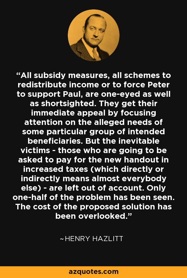 All subsidy measures, all schemes to redistribute income or to force Peter to support Paul, are one-eyed as well as shortsighted. They get their immediate appeal by focusing attention on the alleged needs of some particular group of intended beneficiaries. But the inevitable victims - those who are going to be asked to pay for the new handout in increased taxes (which directly or indirectly means almost everybody else) - are left out of account. Only one-half of the problem has been seen. The cost of the proposed solution has been overlooked. - Henry Hazlitt