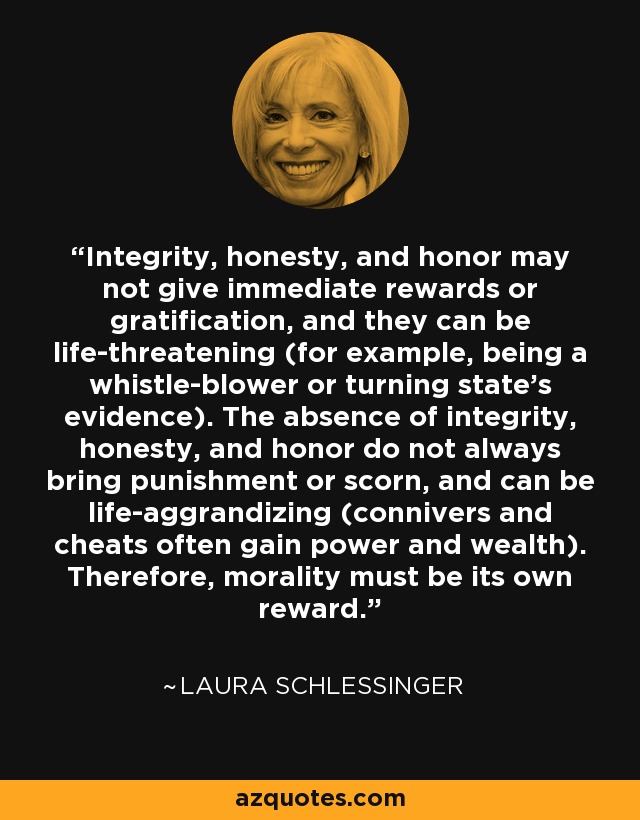 Integrity, honesty, and honor may not give immediate rewards or gratification, and they can be life-threatening (for example, being a whistle-blower or turning state's evidence). The absence of integrity, honesty, and honor do not always bring punishment or scorn, and can be life-aggrandizing (connivers and cheats often gain power and wealth). Therefore, morality must be its own reward. - Laura Schlessinger