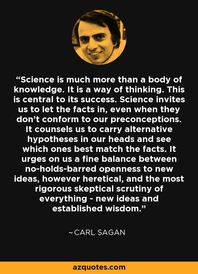Science is much more than a body of knowledge. It is a way of thinking. This is central to its success. Science invites us to let the facts in, even when they don't conform to our preconceptions. It counsels us to carry alternative hypotheses in our heads and see which ones best match the facts. It urges on us a fine balance between no-holds-barred openness to new ideas, however heretical, and the most rigorous skeptical scrutiny of everything - new ideas and established wisdom. - Carl Sagan