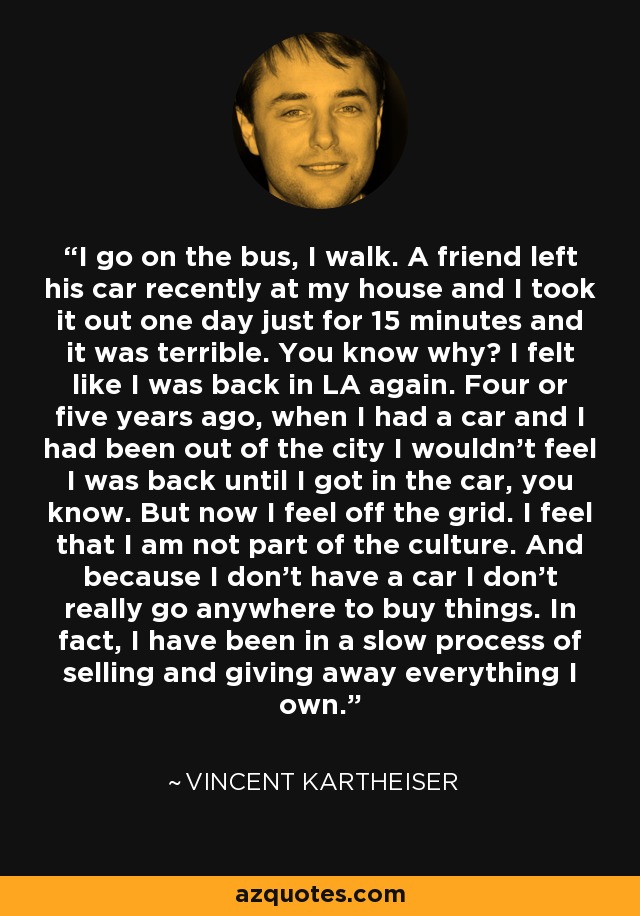 I go on the bus, I walk. A friend left his car recently at my house and I took it out one day just for 15 minutes and it was terrible. You know why? I felt like I was back in LA again. Four or five years ago, when I had a car and I had been out of the city I wouldn't feel I was back until I got in the car, you know. But now I feel off the grid. I feel that I am not part of the culture. And because I don't have a car I don't really go anywhere to buy things. In fact, I have been in a slow process of selling and giving away everything I own. - Vincent Kartheiser