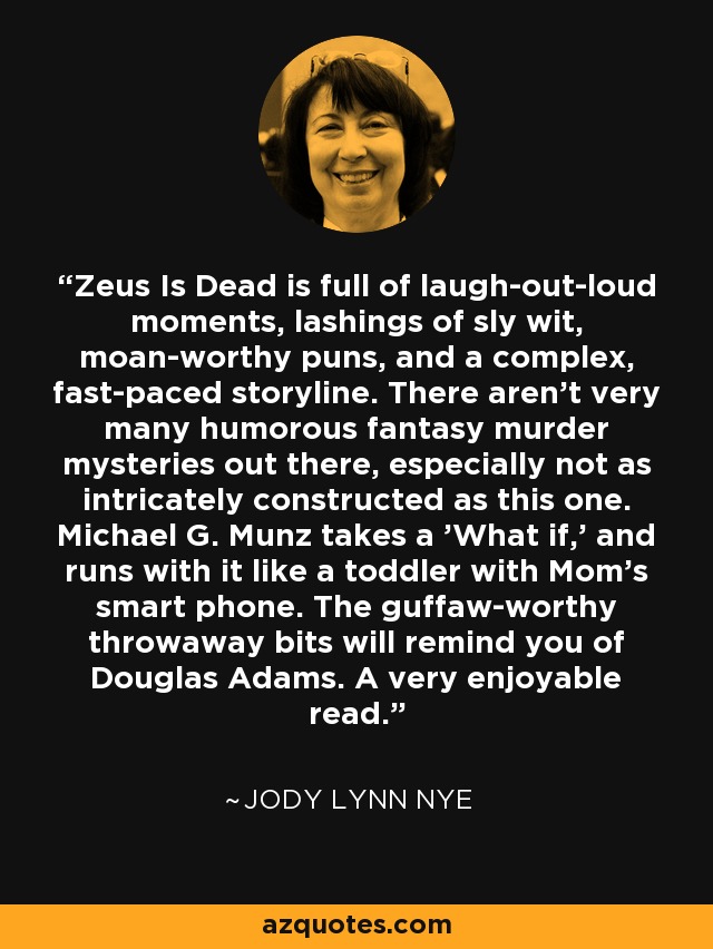 Zeus Is Dead is full of laugh-out-loud moments, lashings of sly wit, moan-worthy puns, and a complex, fast-paced storyline. There aren't very many humorous fantasy murder mysteries out there, especially not as intricately constructed as this one. Michael G. Munz takes a 'What if,' and runs with it like a toddler with Mom's smart phone. The guffaw-worthy throwaway bits will remind you of Douglas Adams. A very enjoyable read. - Jody Lynn Nye