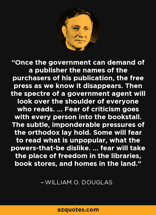 Once the government can demand of a publisher the names of the purchasers of his publication, the free press as we know it disappears. Then the spectre of a government agent will look over the shoulder of everyone who reads. ... Fear of criticism goes with every person into the bookstall. The subtle, imponderable pressures of the orthodox lay hold. Some will fear to read what is unpopular, what the powers-that-be dislike. ... fear will take the place of freedom in the libraries, book stores, and homes in the land. - William O. Douglas