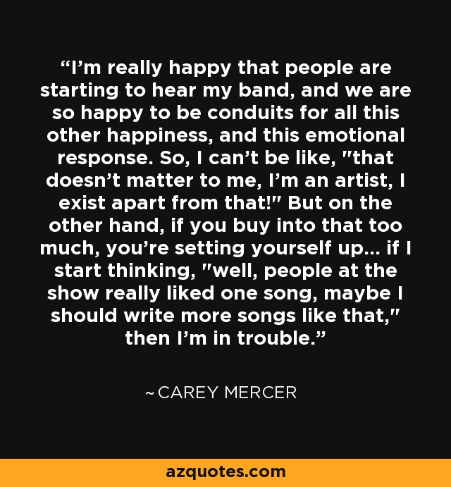 I'm really happy that people are starting to hear my band, and we are so happy to be conduits for all this other happiness, and this emotional response. So, I can't be like, 