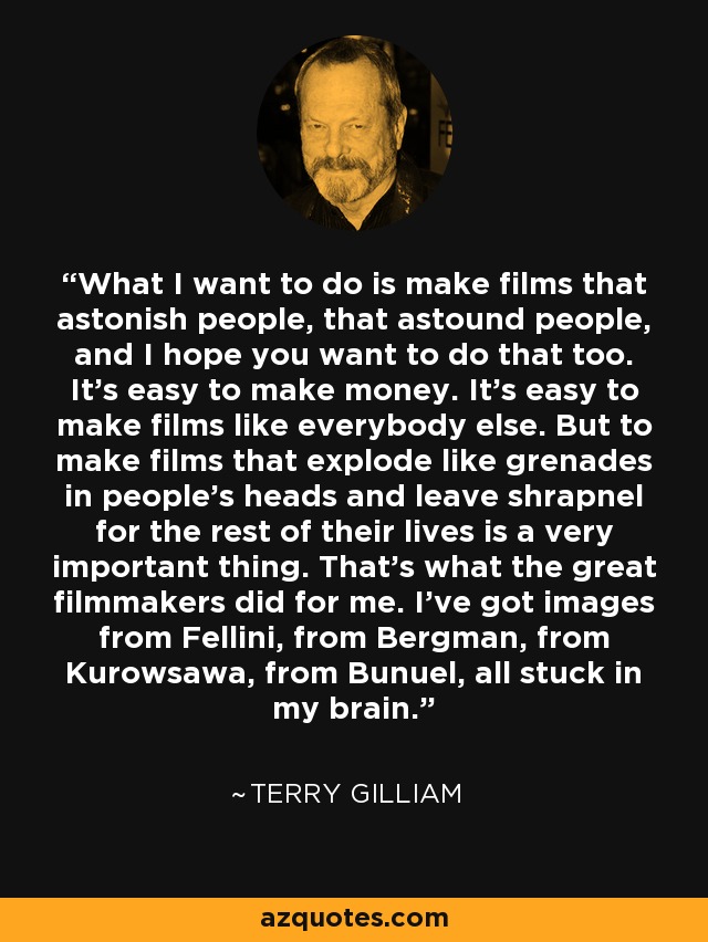 What I want to do is make films that astonish people, that astound people, and I hope you want to do that too. It's easy to make money. It's easy to make films like everybody else. But to make films that explode like grenades in people's heads and leave shrapnel for the rest of their lives is a very important thing. That's what the great filmmakers did for me. I've got images from Fellini, from Bergman, from Kurowsawa, from Bunuel, all stuck in my brain. - Terry Gilliam