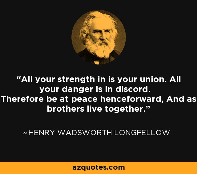 All your strength in is your union. All your danger is in discord. Therefore be at peace henceforward, And as brothers live together. - Henry Wadsworth Longfellow