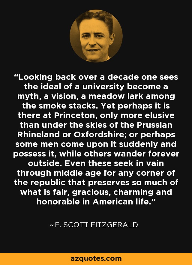 Looking back over a decade one sees the ideal of a university become a myth, a vision, a meadow lark among the smoke stacks. Yet perhaps it is there at Princeton, only more elusive than under the skies of the Prussian Rhineland or Oxfordshire; or perhaps some men come upon it suddenly and possess it, while others wander forever outside. Even these seek in vain through middle age for any corner of the republic that preserves so much of what is fair, gracious, charming and honorable in American life. - F. Scott Fitzgerald