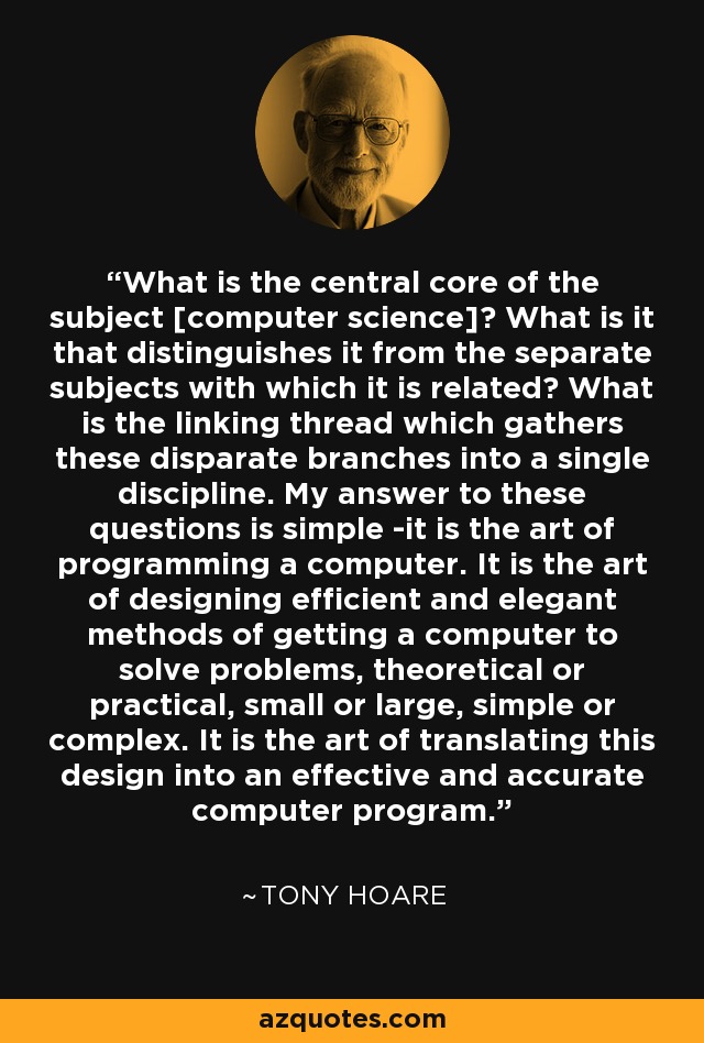 What is the central core of the subject [computer science]? What is it that distinguishes it from the separate subjects with which it is related? What is the linking thread which gathers these disparate branches into a single discipline. My answer to these questions is simple -it is the art of programming a computer. It is the art of designing efficient and elegant methods of getting a computer to solve problems, theoretical or practical, small or large, simple or complex. It is the art of translating this design into an effective and accurate computer program. - Tony Hoare