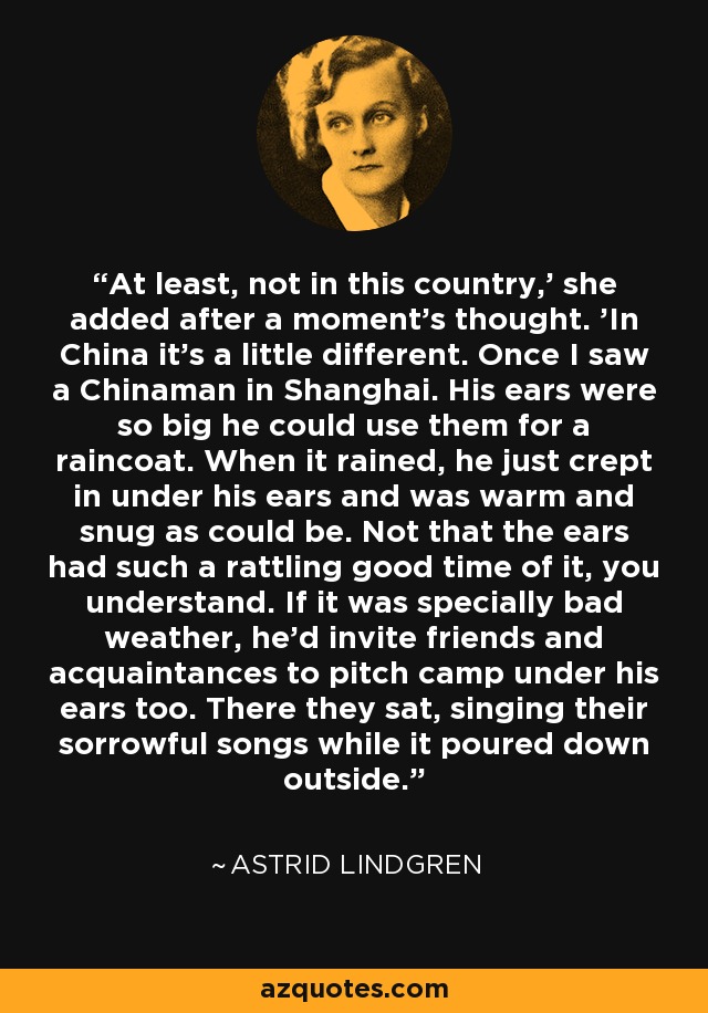 At least, not in this country,' she added after a moment's thought. 'In China it's a little different. Once I saw a Chinaman in Shanghai. His ears were so big he could use them for a raincoat. When it rained, he just crept in under his ears and was warm and snug as could be. Not that the ears had such a rattling good time of it, you understand. If it was specially bad weather, he'd invite friends and acquaintances to pitch camp under his ears too. There they sat, singing their sorrowful songs while it poured down outside. - Astrid Lindgren