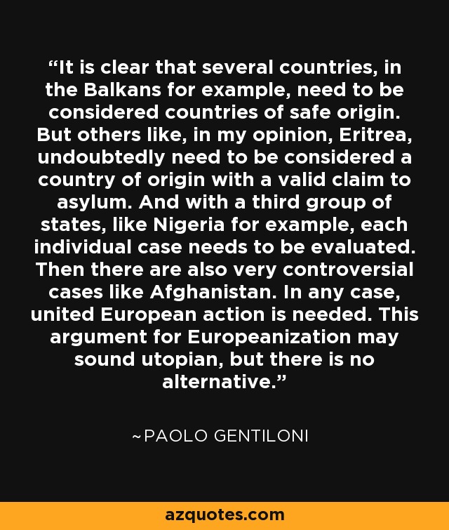 It is clear that several countries, in the Balkans for example, need to be considered countries of safe origin. But others like, in my opinion, Eritrea, undoubtedly need to be considered a country of origin with a valid claim to asylum. And with a third group of states, like Nigeria for example, each individual case needs to be evaluated. Then there are also very controversial cases like Afghanistan. In any case, united European action is needed. This argument for Europeanization may sound utopian, but there is no alternative. - Paolo Gentiloni