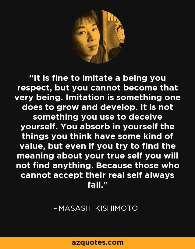 It is fine to imitate a being you respect, but you cannot become that very being. Imitation is something one does to grow and develop. It is not something you use to deceive yourself. You absorb in yourself the things you think have some kind of value, but even if you try to find the meaning about your true self you will not find anything. Because those who cannot accept their real self always fail. - Masashi Kishimoto