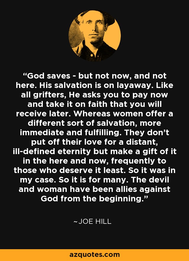 God saves - but not now, and not here. His salvation is on layaway. Like all grifters, He asks you to pay now and take it on faith that you will receive later. Whereas women offer a different sort of salvation, more immediate and fulfilling. They don't put off their love for a distant, ill-defined eternity but make a gift of it in the here and now, frequently to those who deserve it least. So it was in my case. So it is for many. The devil and woman have been allies against God from the beginning. - Joe Hill