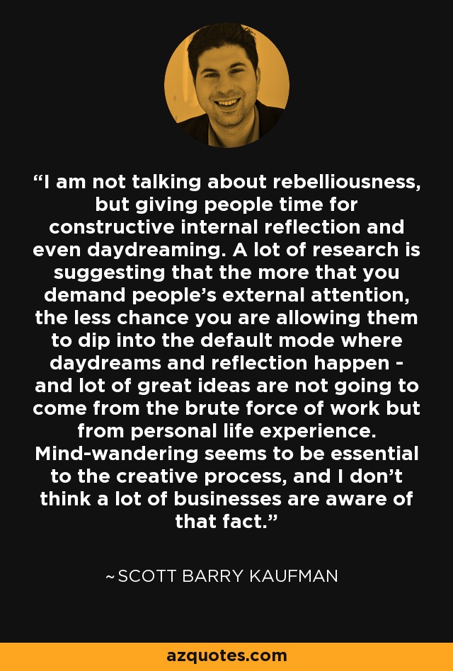 I am not talking about rebelliousness, but giving people time for constructive internal reflection and even daydreaming. A lot of research is suggesting that the more that you demand people's external attention, the less chance you are allowing them to dip into the default mode where daydreams and reflection happen - and lot of great ideas are not going to come from the brute force of work but from personal life experience. Mind-wandering seems to be essential to the creative process, and I don't think a lot of businesses are aware of that fact. - Scott Barry Kaufman
