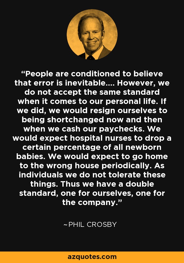 People are conditioned to believe that error is inevitable.... However, we do not accept the same standard when it comes to our personal life. If we did, we would resign ourselves to being shortchanged now and then when we cash our paychecks. We would expect hospital nurses to drop a certain percentage of all newborn babies. We would expect to go home to the wrong house periodically. As individuals we do not tolerate these things. Thus we have a double standard, one for ourselves, one for the company. - Phil Crosby