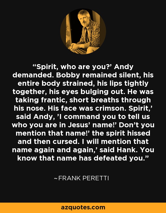 Spirit, who are you?' Andy demanded. Bobby remained silent, his entire body strained, his lips tightly together, his eyes bulging out. He was taking frantic, short breaths through his nose. His face was crimson. Spirit,' said Andy, 'I command you to tell us who you are in Jesus' name!' Don't you mention that name!' the spirit hissed and then cursed. I will mention that name again and again,' said Hank. You know that name has defeated you. - Frank Peretti