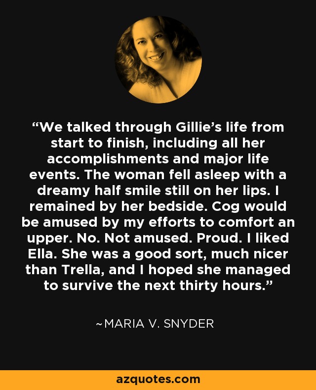 We talked through Gillie's life from start to finish, including all her accomplishments and major life events. The woman fell asleep with a dreamy half smile still on her lips. I remained by her bedside. Cog would be amused by my efforts to comfort an upper. No. Not amused. Proud. I liked Ella. She was a good sort, much nicer than Trella, and I hoped she managed to survive the next thirty hours. - Maria V. Snyder