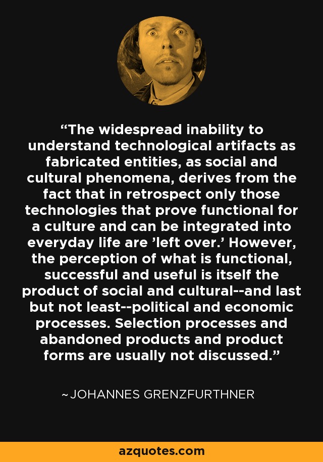 The widespread inability to understand technological artifacts as fabricated entities, as social and cultural phenomena, derives from the fact that in retrospect only those technologies that prove functional for a culture and can be integrated into everyday life are 'left over.' However, the perception of what is functional, successful and useful is itself the product of social and cultural--and last but not least--political and economic processes. Selection processes and abandoned products and product forms are usually not discussed. - Johannes Grenzfurthner
