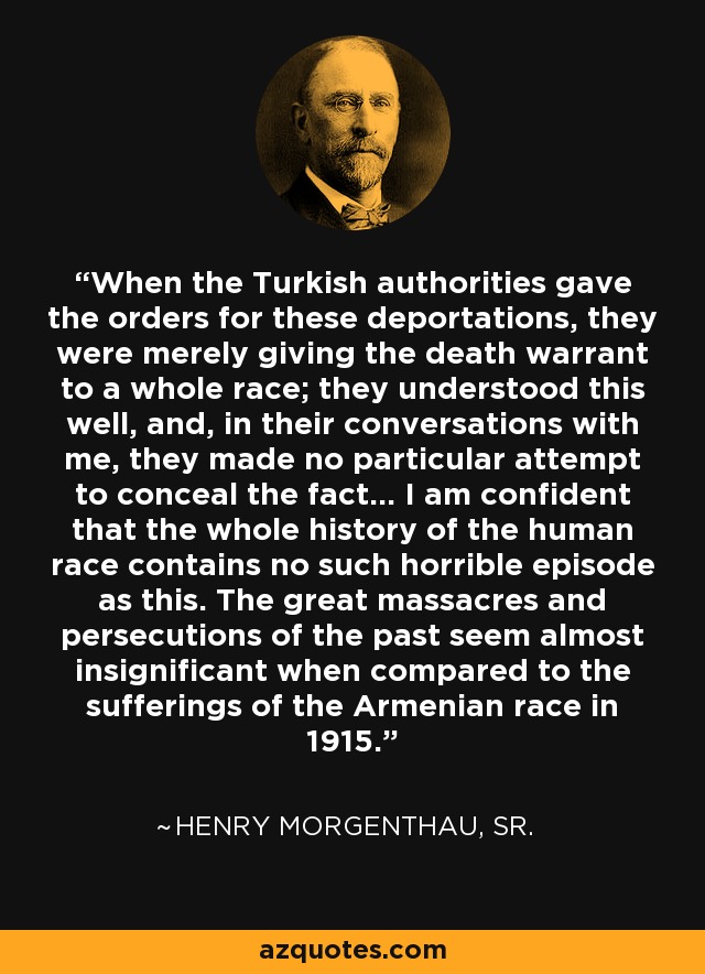 When the Turkish authorities gave the orders for these deportations, they were merely giving the death warrant to a whole race; they understood this well, and, in their conversations with me, they made no particular attempt to conceal the fact… I am confident that the whole history of the human race contains no such horrible episode as this. The great massacres and persecutions of the past seem almost insignificant when compared to the sufferings of the Armenian race in 1915. - Henry Morgenthau, Sr.