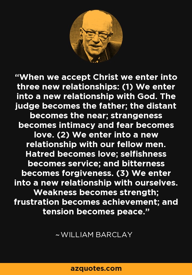 When we accept Christ we enter into three new relationships: (1) We enter into a new relationship with God. The judge becomes the father; the distant becomes the near; strangeness becomes intimacy and fear becomes love. (2) We enter into a new relationship with our fellow men. Hatred becomes love; selfishness becomes service; and bitterness becomes forgiveness. (3) We enter into a new relationship with ourselves. Weakness becomes strength; frustration becomes achievement; and tension becomes peace. - William Barclay