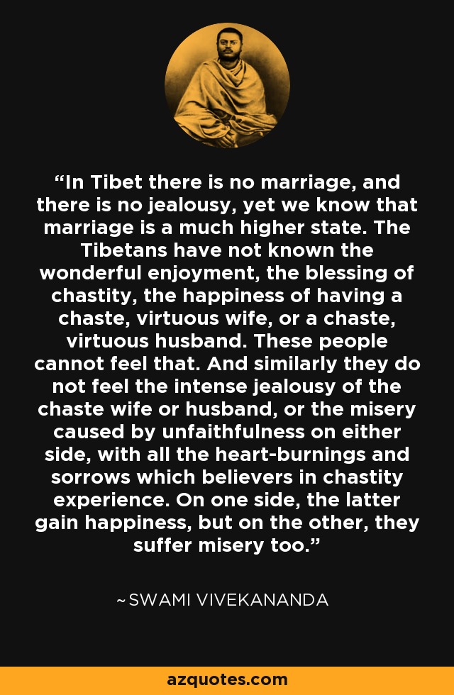 In Tibet there is no marriage, and there is no jealousy, yet we know that marriage is a much higher state. The Tibetans have not known the wonderful enjoyment, the blessing of chastity, the happiness of having a chaste, virtuous wife, or a chaste, virtuous husband. These people cannot feel that. And similarly they do not feel the intense jealousy of the chaste wife or husband, or the misery caused by unfaithfulness on either side, with all the heart-burnings and sorrows which believers in chastity experience. On one side, the latter gain happiness, but on the other, they suffer misery too. - Swami Vivekananda