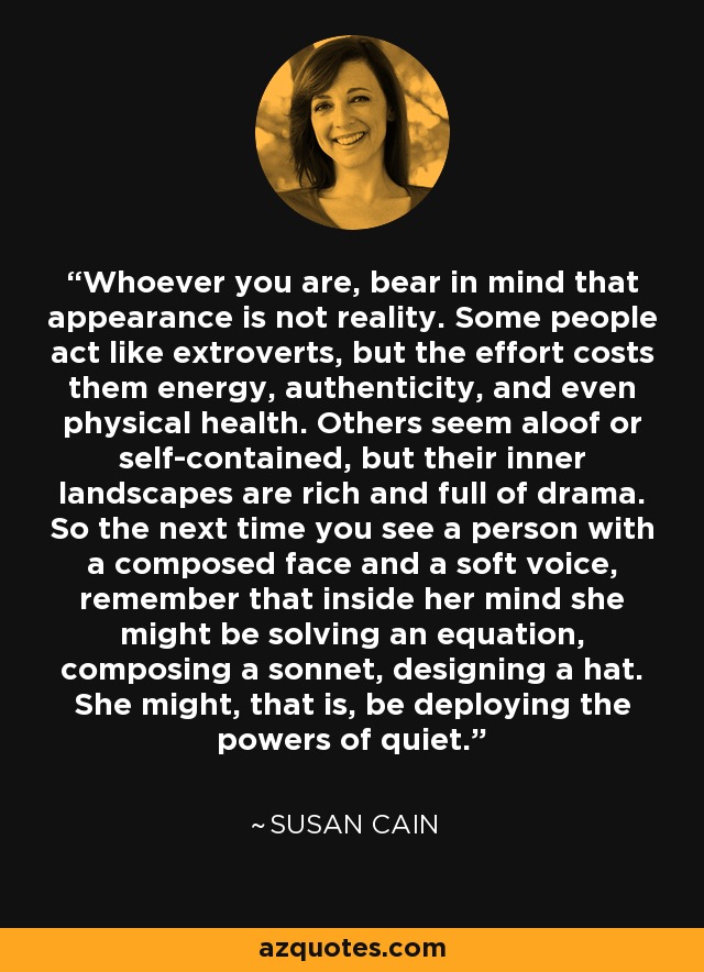 Whoever you are, bear in mind that appearance is not reality. Some people act like extroverts, but the effort costs them energy, authenticity, and even physical health. Others seem aloof or self-contained, but their inner landscapes are rich and full of drama. So the next time you see a person with a composed face and a soft voice, remember that inside her mind she might be solving an equation, composing a sonnet, designing a hat. She might, that is, be deploying the powers of quiet. - Susan Cain