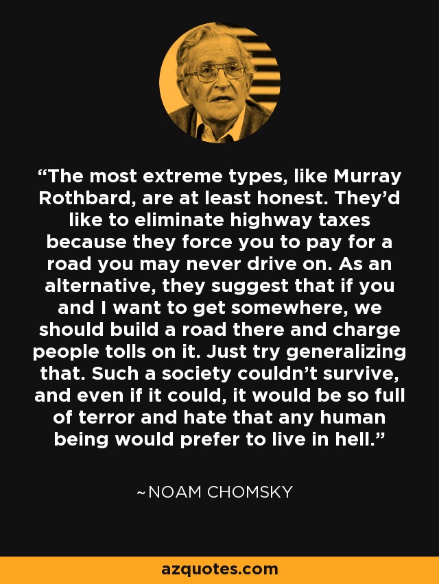 The most extreme types, like Murray Rothbard, are at least honest. They'd like to eliminate highway taxes because they force you to pay for a road you may never drive on. As an alternative, they suggest that if you and I want to get somewhere, we should build a road there and charge people tolls on it. Just try generalizing that. Such a society couldn't survive, and even if it could, it would be so full of terror and hate that any human being would prefer to live in hell. - Noam Chomsky