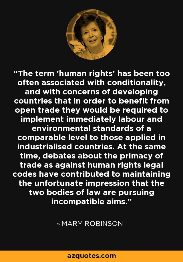 The term 'human rights' has been too often associated with conditionality, and with concerns of developing countries that in order to benefit from open trade they would be required to implement immediately labour and environmental standards of a comparable level to those applied in industrialised countries. At the same time, debates about the primacy of trade as against human rights legal codes have contributed to maintaining the unfortunate impression that the two bodies of law are pursuing incompatible aims. - Mary Robinson