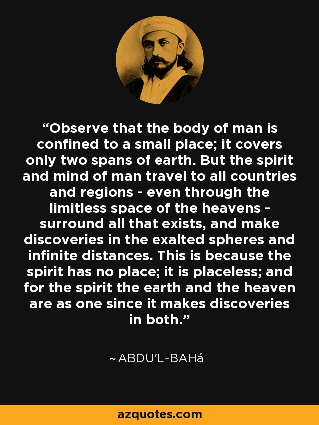 Observe that the body of man is confined to a small place; it covers only two spans of earth. But the spirit and mind of man travel to all countries and regions - even through the limitless space of the heavens - surround all that exists, and make discoveries in the exalted spheres and infinite distances. This is because the spirit has no place; it is placeless; and for the spirit the earth and the heaven are as one since it makes discoveries in both. - Abdu'l-Bahá