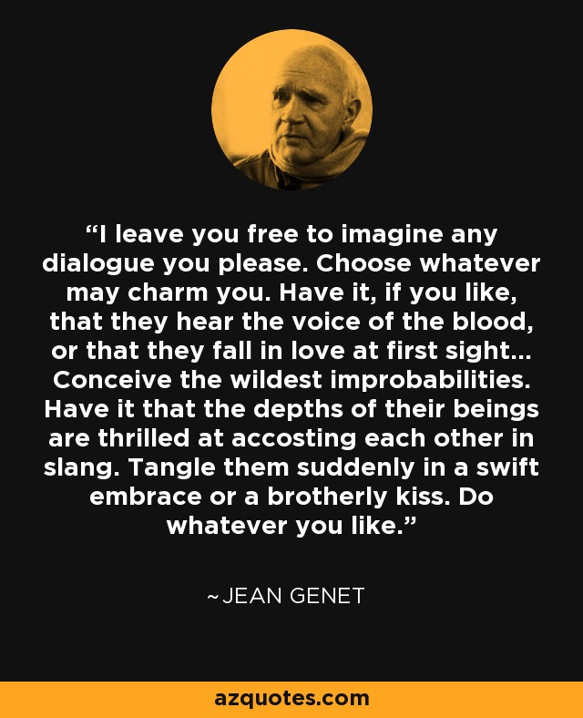 I leave you free to imagine any dialogue you please. Choose whatever may charm you. Have it, if you like, that they hear the voice of the blood, or that they fall in love at first sight... Conceive the wildest improbabilities. Have it that the depths of their beings are thrilled at accosting each other in slang. Tangle them suddenly in a swift embrace or a brotherly kiss. Do whatever you like. - Jean Genet