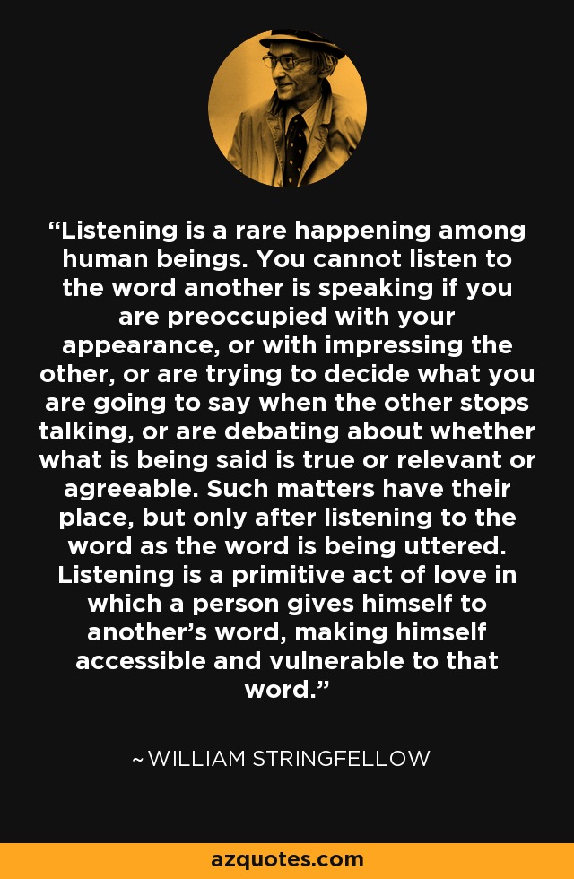 Listening is a rare happening among human beings. You cannot listen to the word another is speaking if you are preoccupied with your appearance, or with impressing the other, or are trying to decide what you are going to say when the other stops talking, or are debating about whether what is being said is true or relevant or agreeable. Such matters have their place, but only after listening to the word as the word is being uttered. Listening is a primitive act of love in which a person gives himself to another’s word, making himself accessible and vulnerable to that word. - William Stringfellow