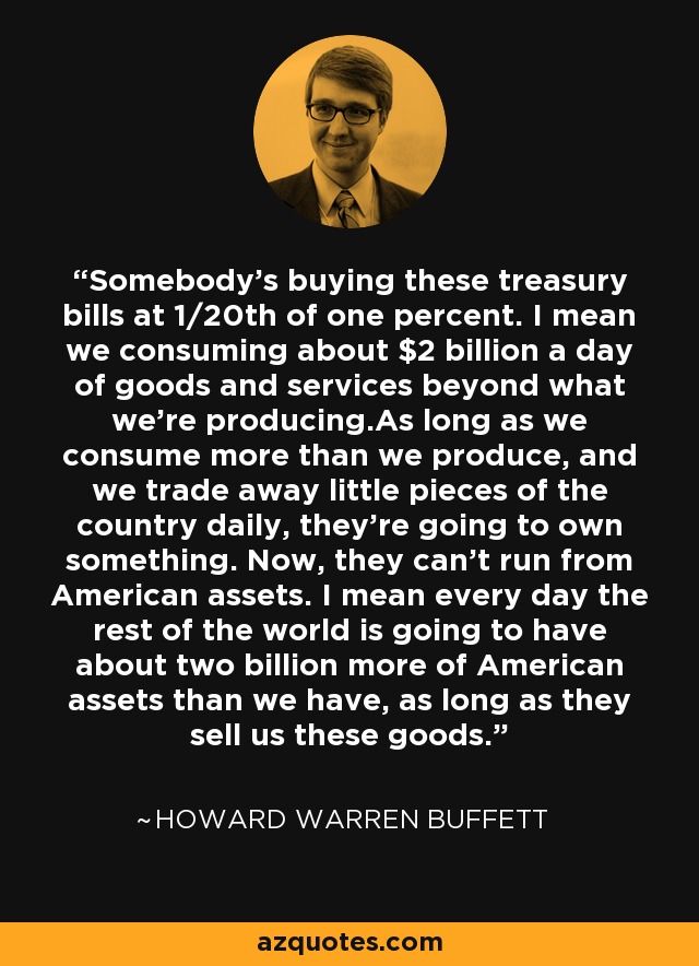 Somebody's buying these treasury bills at 1/20th of one percent. I mean we consuming about $2 billion a day of goods and services beyond what we're producing.As long as we consume more than we produce, and we trade away little pieces of the country daily, they're going to own something. Now, they can't run from American assets. I mean every day the rest of the world is going to have about two billion more of American assets than we have, as long as they sell us these goods. - Howard Warren Buffett