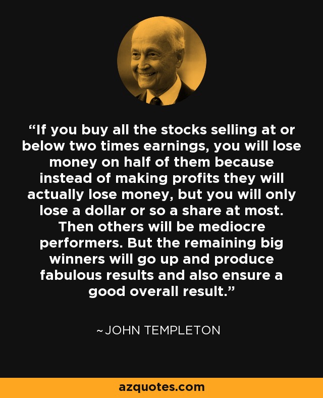 If you buy all the stocks selling at or below two times earnings, you will lose money on half of them because instead of making profits they will actually lose money, but you will only lose a dollar or so a share at most. Then others will be mediocre performers. But the remaining big winners will go up and produce fabulous results and also ensure a good overall result. - John Templeton