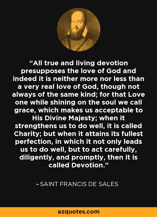 All true and living devotion presupposes the love of God and indeed it is neither more nor less than a very real love of God, though not always of the same kind; for that Love one while shining on the soul we call grace, which makes us acceptable to His Divine Majesty; when it strengthens us to do well, it is called Charity; but when it attains its fullest perfection, in which it not only leads us to do well, but to act carefully, diligently, and promptly, then it is called Devotion. - Saint Francis de Sales