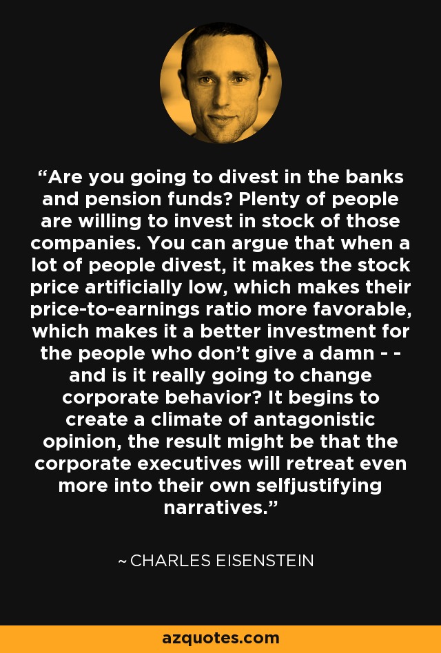 Are you going to divest in the banks and pension funds? Plenty of people are willing to invest in stock of those companies. You can argue that when a lot of people divest, it makes the stock price artificially low, which makes their price-to-earnings ratio more favorable, which makes it a better investment for the people who don't give a damn - - and is it really going to change corporate behavior? It begins to create a climate of antagonistic opinion, the result might be that the corporate executives will retreat even more into their own selfjustifying narratives. - Charles Eisenstein