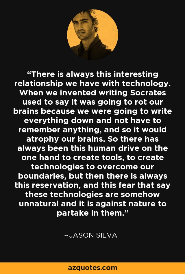 There is always this interesting relationship we have with technology. When we invented writing Socrates used to say it was going to rot our brains because we were going to write everything down and not have to remember anything, and so it would atrophy our brains. So there has always been this human drive on the one hand to create tools, to create technologies to overcome our boundaries, but then there is always this reservation, and this fear that say these technologies are somehow unnatural and it is against nature to partake in them. - Jason Silva