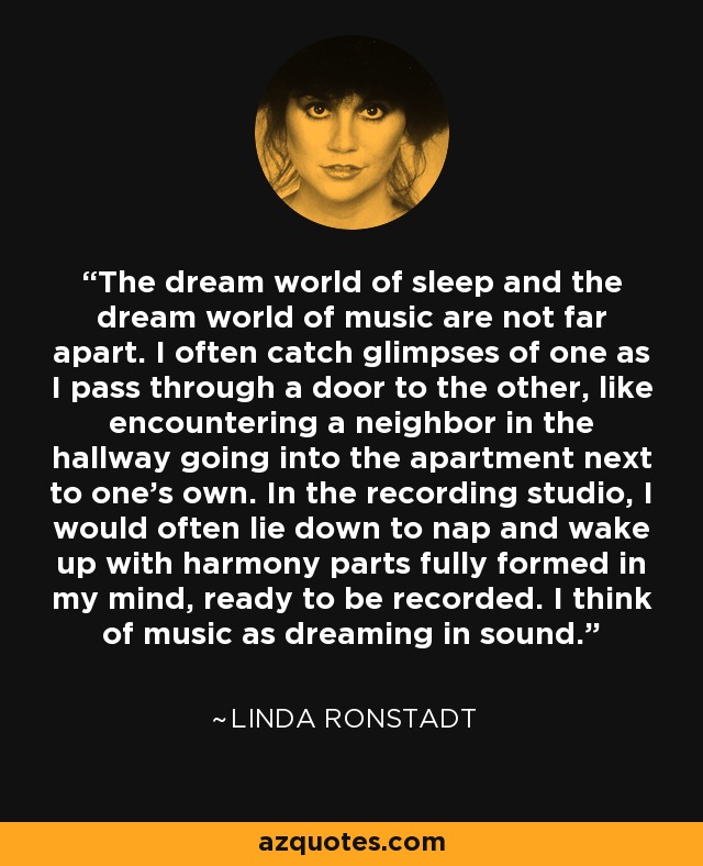 The dream world of sleep and the dream world of music are not far apart. I often catch glimpses of one as I pass through a door to the other, like encountering a neighbor in the hallway going into the apartment next to one’s own. In the recording studio, I would often lie down to nap and wake up with harmony parts fully formed in my mind, ready to be recorded. I think of music as dreaming in sound. - Linda Ronstadt