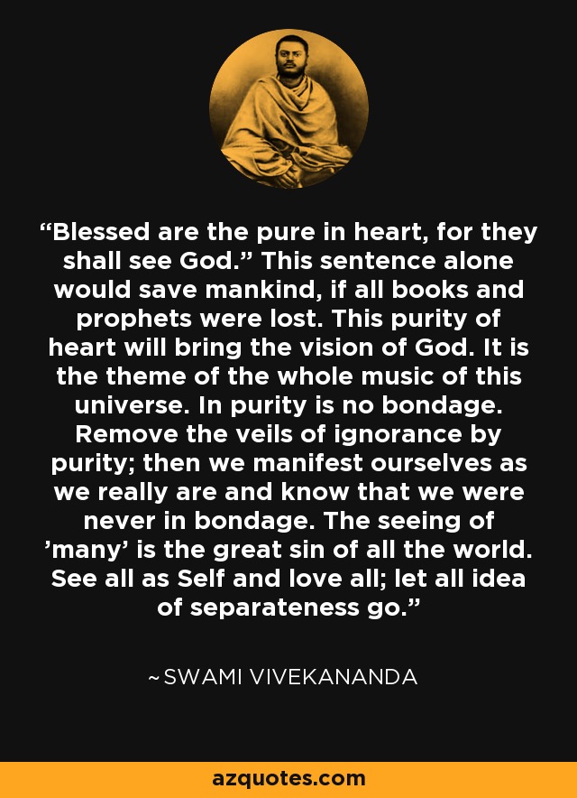 “Blessed are the pure in heart, for they shall see God.” This sentence alone would save mankind, if all books and prophets were lost. This purity of heart will bring the vision of God. It is the theme of the whole music of this universe. In purity is no bondage. Remove the veils of ignorance by purity; then we manifest ourselves as we really are and know that we were never in bondage. The seeing of 'many' is the great sin of all the world. See all as Self and love all; let all idea of separateness go. - Swami Vivekananda